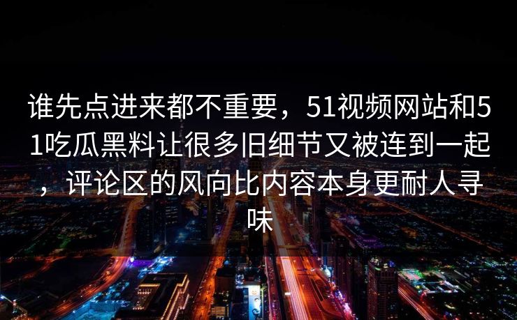 谁先点进来都不重要，51视频网站和51吃瓜黑料让很多旧细节又被连到一起，评论区的风向比内容本身更耐人寻味