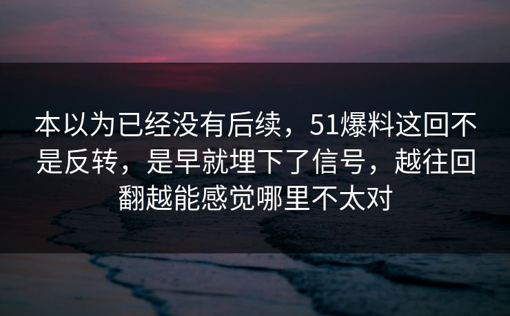 本以为已经没有后续，51爆料这回不是反转，是早就埋下了信号，越往回翻越能感觉哪里不太对