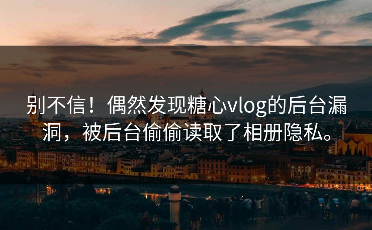 别不信！偶然发现糖心vlog的后台漏洞，被后台偷偷读取了相册隐私。