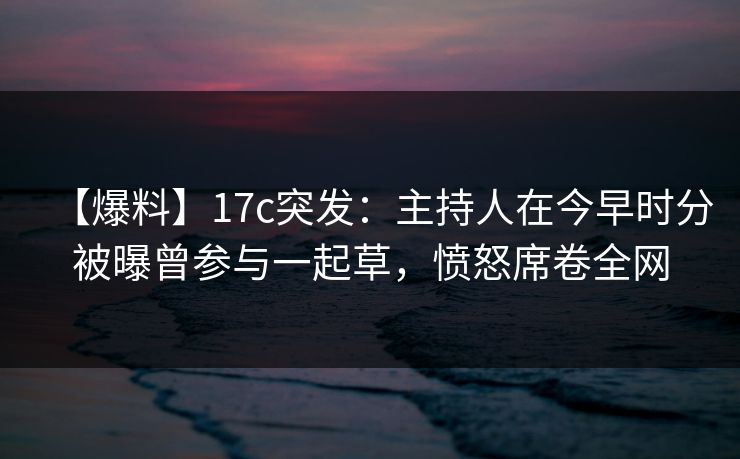 【爆料】17c突发：主持人在今早时分被曝曾参与一起草，愤怒席卷全网