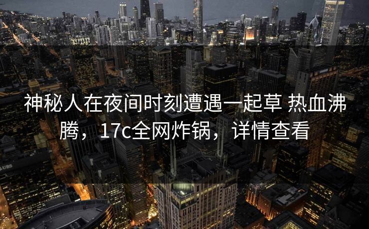 神秘人在夜间时刻遭遇一起草 热血沸腾，17c全网炸锅，详情查看