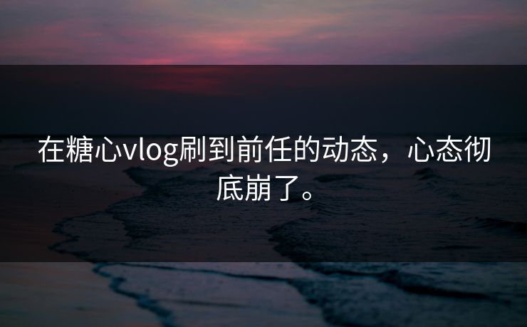 在糖心vlog刷到前任的动态，心态彻底崩了。